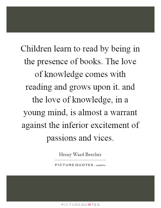 Children learn to read by being in the presence of books. The love of knowledge comes with reading and grows upon it. and the love of knowledge, in a young mind, is almost a warrant against the inferior excitement of passions and vices Picture Quote #1