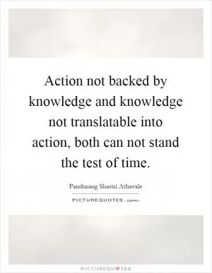 Action not backed by knowledge and knowledge not translatable into action, both can not stand the test of time Picture Quote #1
