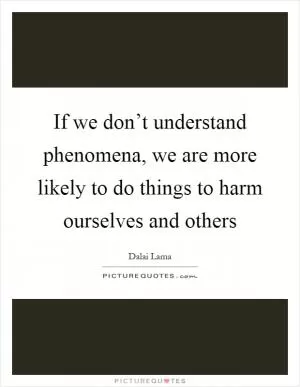 If we don’t understand phenomena, we are more likely to do things to harm ourselves and others Picture Quote #1
