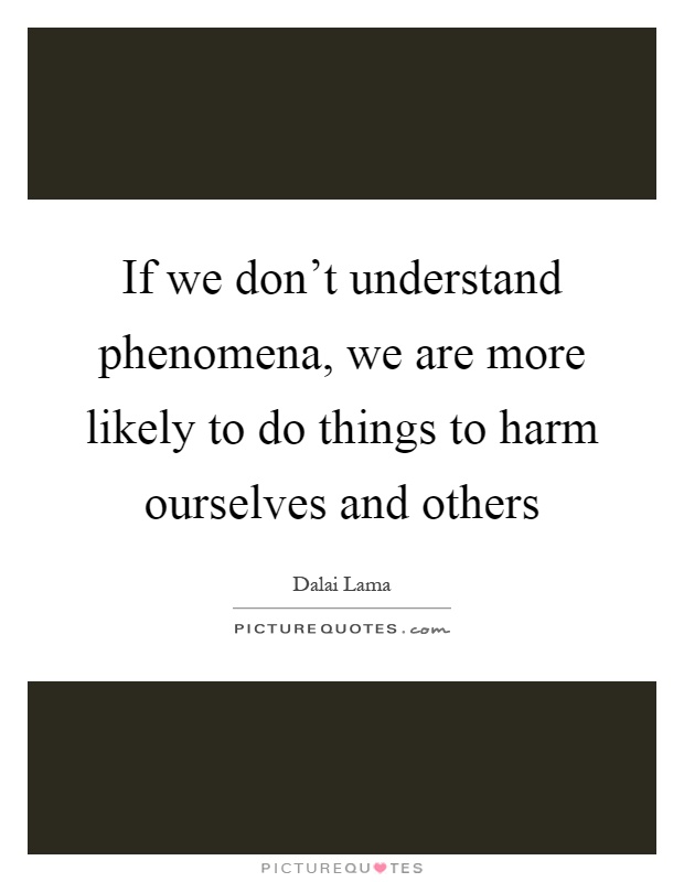 If we don't understand phenomena, we are more likely to do things to harm ourselves and others Picture Quote #1