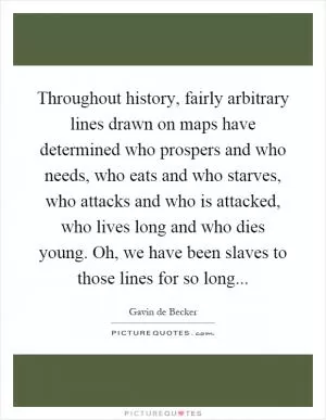 Throughout history, fairly arbitrary lines drawn on maps have determined who prospers and who needs, who eats and who starves, who attacks and who is attacked, who lives long and who dies young. Oh, we have been slaves to those lines for so long Picture Quote #1