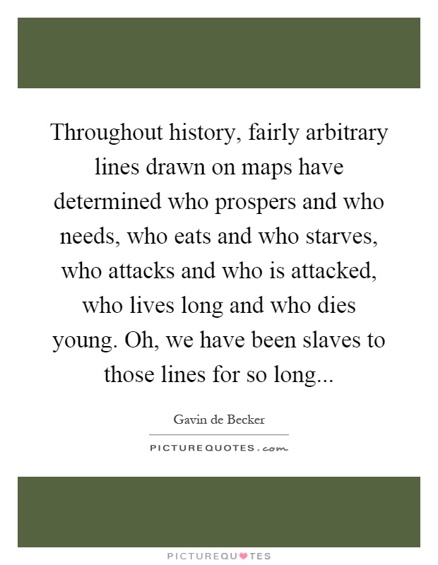 Throughout history, fairly arbitrary lines drawn on maps have determined who prospers and who needs, who eats and who starves, who attacks and who is attacked, who lives long and who dies young. Oh, we have been slaves to those lines for so long Picture Quote #1