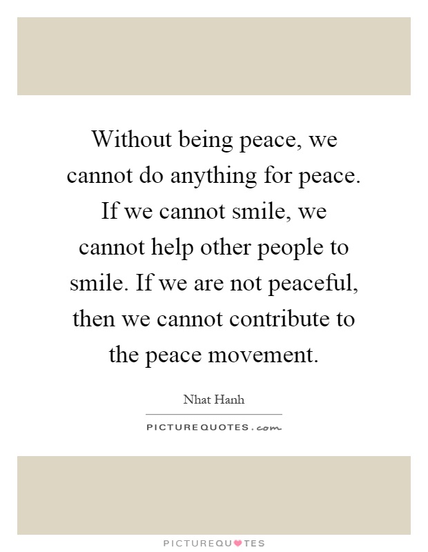 Without being peace, we cannot do anything for peace. If we cannot smile, we cannot help other people to smile. If we are not peaceful, then we cannot contribute to the peace movement Picture Quote #1