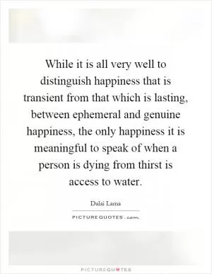 While it is all very well to distinguish happiness that is transient from that which is lasting, between ephemeral and genuine happiness, the only happiness it is meaningful to speak of when a person is dying from thirst is access to water Picture Quote #1