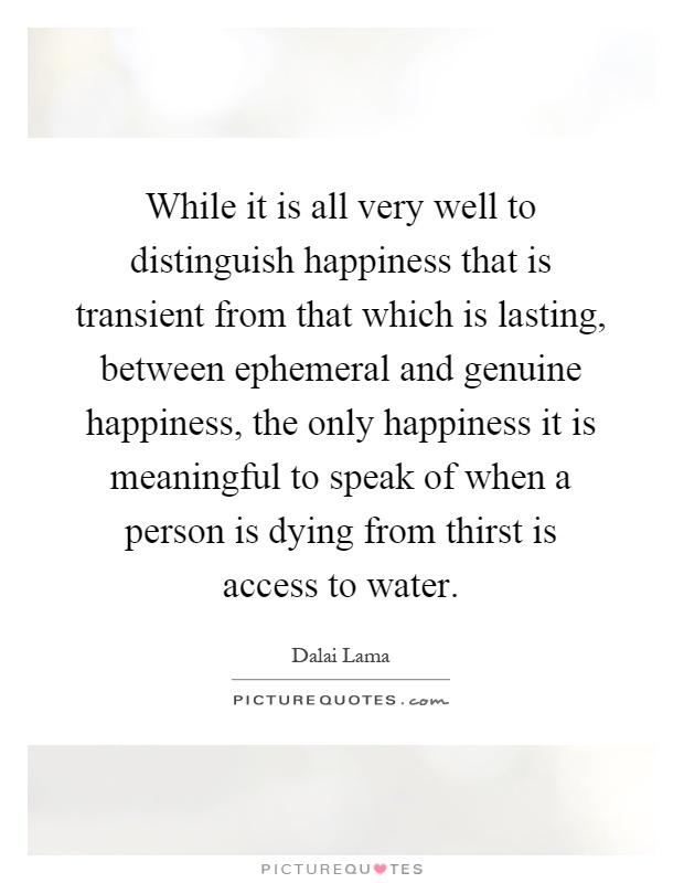 While it is all very well to distinguish happiness that is transient from that which is lasting, between ephemeral and genuine happiness, the only happiness it is meaningful to speak of when a person is dying from thirst is access to water Picture Quote #1