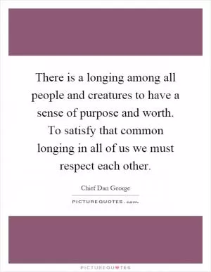 There is a longing among all people and creatures to have a sense of purpose and worth. To satisfy that common longing in all of us we must respect each other Picture Quote #1