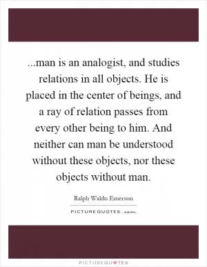 ...man is an analogist, and studies relations in all objects. He is placed in the center of beings, and a ray of relation passes from every other being to him. And neither can man be understood without these objects, nor these objects without man Picture Quote #1