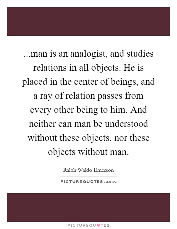 ...man is an analogist, and studies relations in all objects. He is placed in the center of beings, and a ray of relation passes from every other being to him. And neither can man be understood without these objects, nor these objects without man Picture Quote #1
