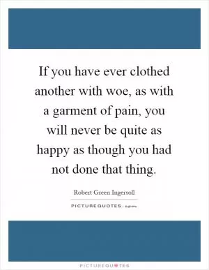 If you have ever clothed another with woe, as with a garment of pain, you will never be quite as happy as though you had not done that thing Picture Quote #1