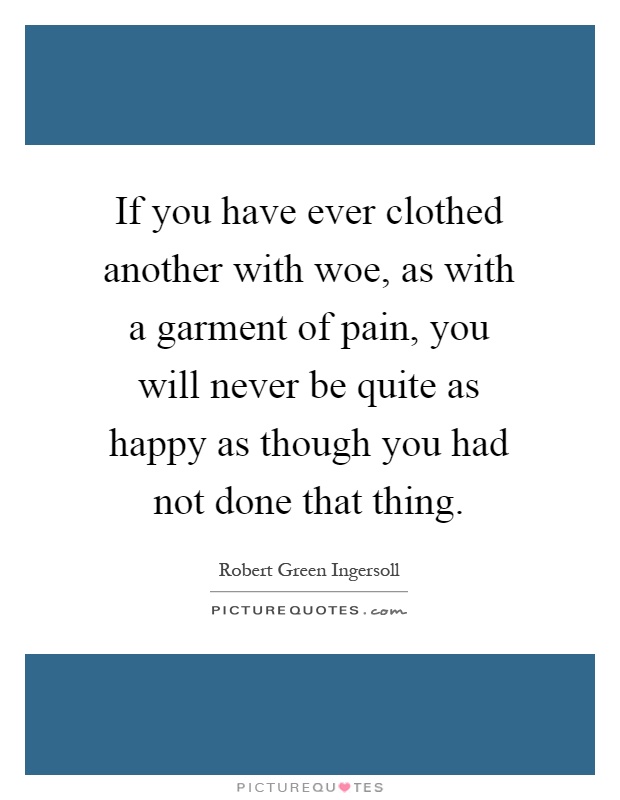 If you have ever clothed another with woe, as with a garment of pain, you will never be quite as happy as though you had not done that thing Picture Quote #1