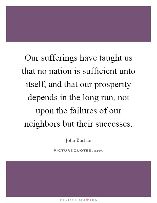 Our sufferings have taught us that no nation is sufficient unto itself, and that our prosperity depends in the long run, not upon the failures of our neighbors but their successes Picture Quote #1