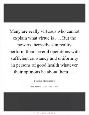 Many are really virtuous who cannot explain what virtue is... But the powers themselves in reality perform their several operations with sufficient constancy and uniformity in persons of good health whatever their opinions be about them Picture Quote #1