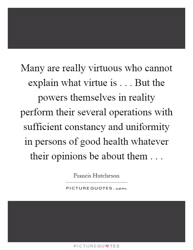 Many are really virtuous who cannot explain what virtue is... But the powers themselves in reality perform their several operations with sufficient constancy and uniformity in persons of good health whatever their opinions be about them Picture Quote #1