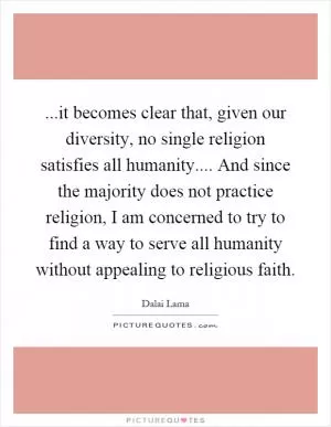 ...it becomes clear that, given our diversity, no single religion satisfies all humanity.... And since the majority does not practice religion, I am concerned to try to find a way to serve all humanity without appealing to religious faith Picture Quote #1