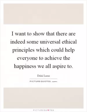 I want to show that there are indeed some universal ethical principles which could help everyone to achieve the happiness we all aspire to Picture Quote #1