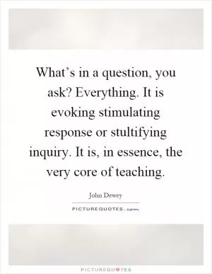 What’s in a question, you ask? Everything. It is evoking stimulating response or stultifying inquiry. It is, in essence, the very core of teaching Picture Quote #1