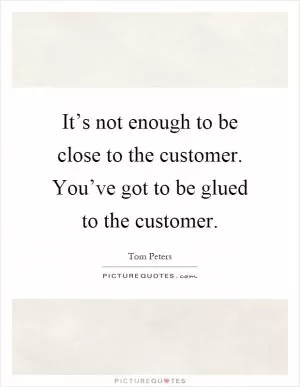 It’s not enough to be close to the customer. You’ve got to be glued to the customer Picture Quote #1