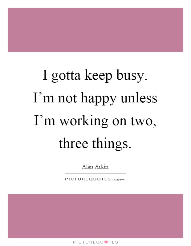 I gotta keep busy. I'm not happy unless I'm working on two, three things Picture Quote #1