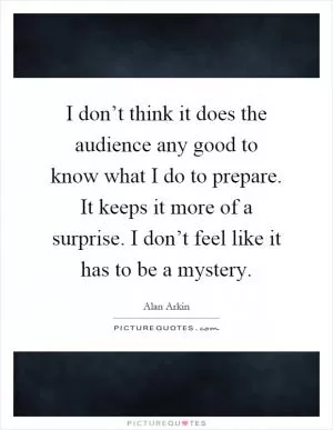 I don’t think it does the audience any good to know what I do to prepare. It keeps it more of a surprise. I don’t feel like it has to be a mystery Picture Quote #1