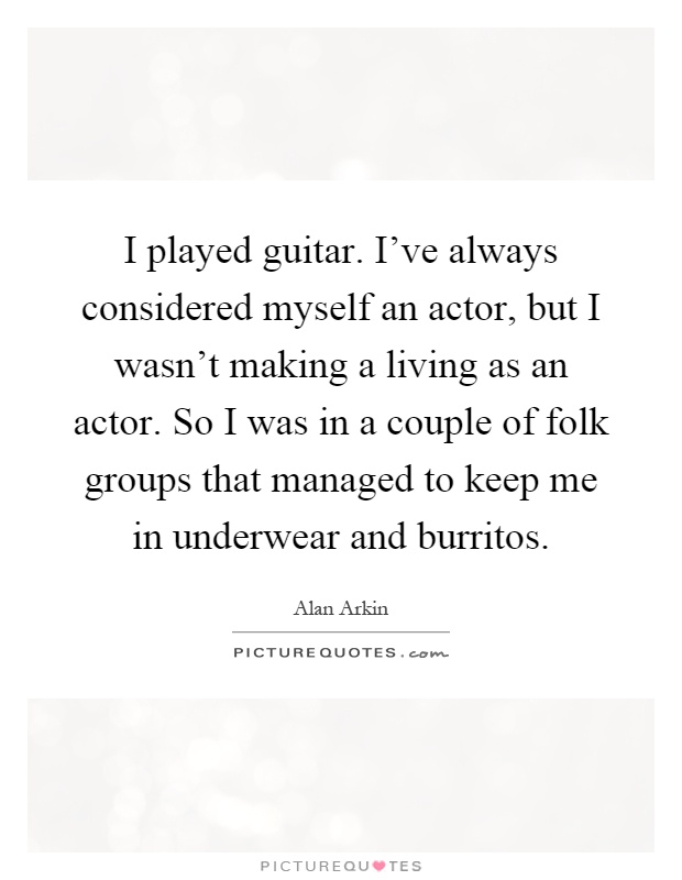 I played guitar. I've always considered myself an actor, but I wasn't making a living as an actor. So I was in a couple of folk groups that managed to keep me in underwear and burritos Picture Quote #1