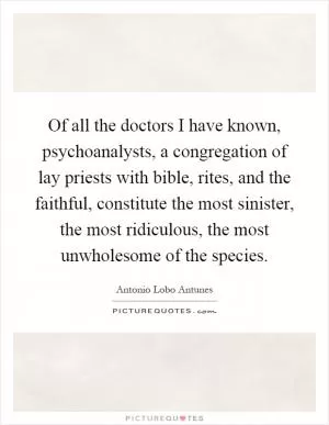 Of all the doctors I have known, psychoanalysts, a congregation of lay priests with bible, rites, and the faithful, constitute the most sinister, the most ridiculous, the most unwholesome of the species Picture Quote #1