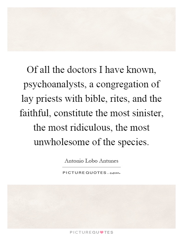 Of all the doctors I have known, psychoanalysts, a congregation of lay priests with bible, rites, and the faithful, constitute the most sinister, the most ridiculous, the most unwholesome of the species Picture Quote #1
