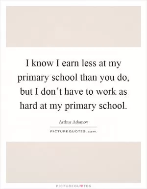 I know I earn less at my primary school than you do, but I don’t have to work as hard at my primary school Picture Quote #1