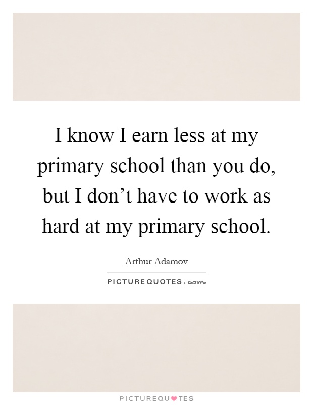 I know I earn less at my primary school than you do, but I don't have to work as hard at my primary school Picture Quote #1