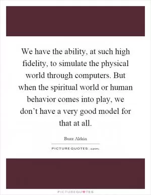 We have the ability, at such high fidelity, to simulate the physical world through computers. But when the spiritual world or human behavior comes into play, we don’t have a very good model for that at all Picture Quote #1