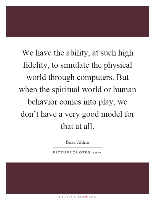 We have the ability, at such high fidelity, to simulate the physical world through computers. But when the spiritual world or human behavior comes into play, we don't have a very good model for that at all Picture Quote #1
