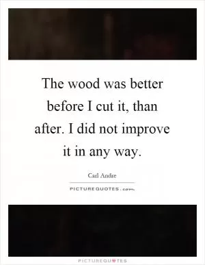The wood was better before I cut it, than after. I did not improve it in any way Picture Quote #1
