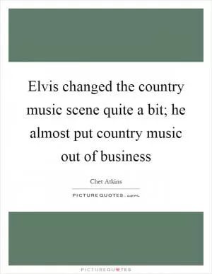Elvis changed the country music scene quite a bit; he almost put country music out of business Picture Quote #1