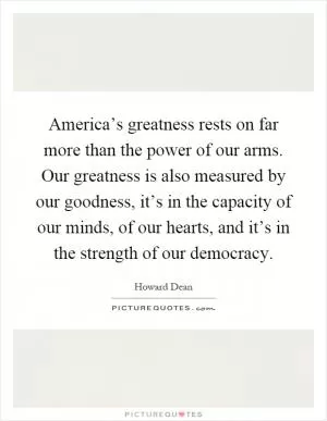 America’s greatness rests on far more than the power of our arms. Our greatness is also measured by our goodness, it’s in the capacity of our minds, of our hearts, and it’s in the strength of our democracy Picture Quote #1