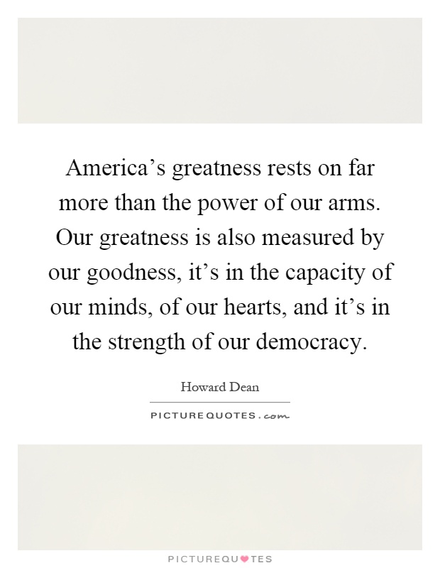 America's greatness rests on far more than the power of our arms. Our greatness is also measured by our goodness, it's in the capacity of our minds, of our hearts, and it's in the strength of our democracy Picture Quote #1