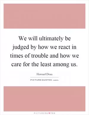 We will ultimately be judged by how we react in times of trouble and how we care for the least among us Picture Quote #1