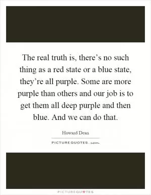 The real truth is, there’s no such thing as a red state or a blue state, they’re all purple. Some are more purple than others and our job is to get them all deep purple and then blue. And we can do that Picture Quote #1