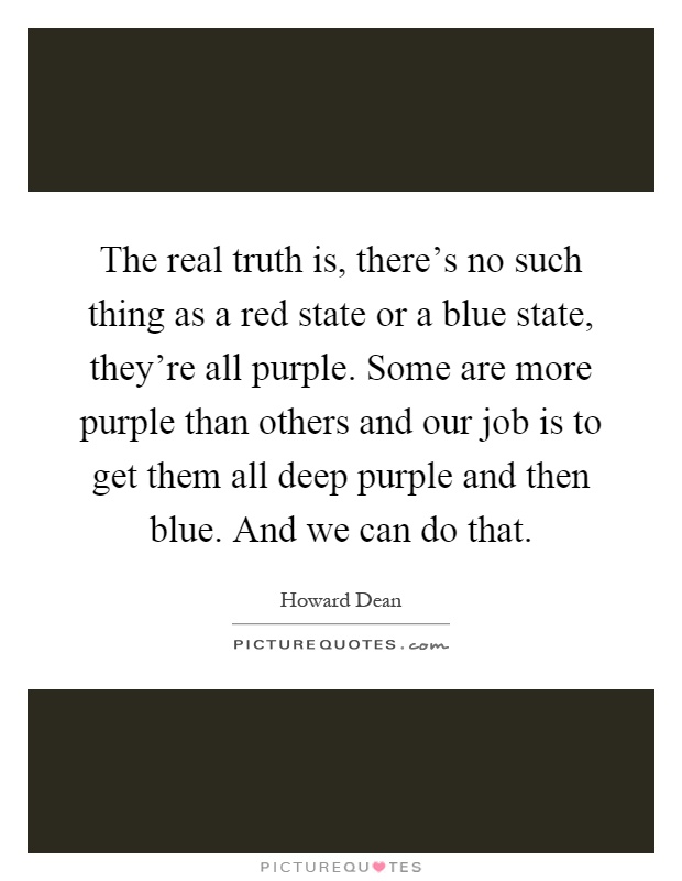 The real truth is, there's no such thing as a red state or a blue state, they're all purple. Some are more purple than others and our job is to get them all deep purple and then blue. And we can do that Picture Quote #1