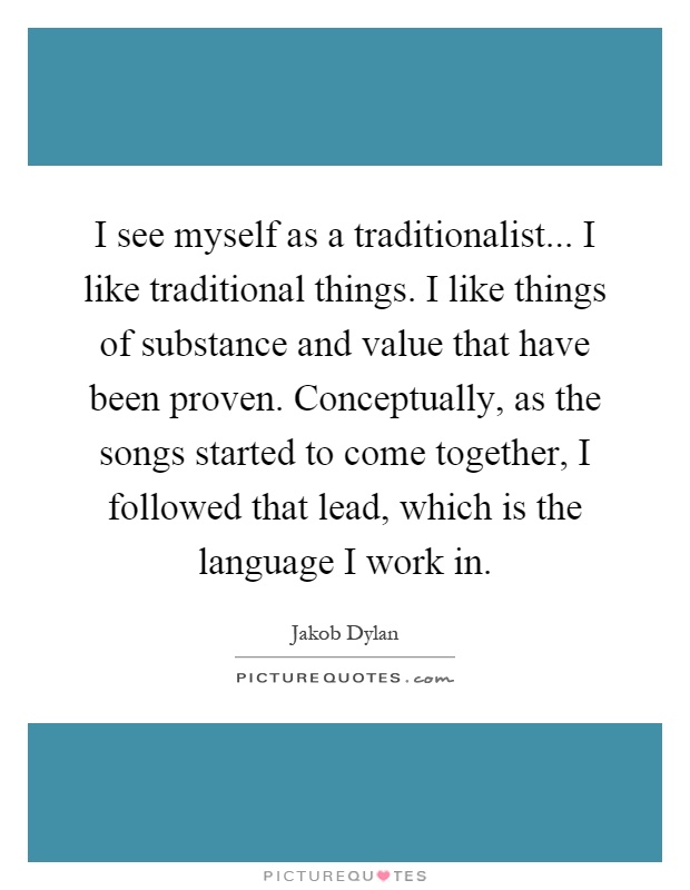 I see myself as a traditionalist... I like traditional things. I like things of substance and value that have been proven. Conceptually, as the songs started to come together, I followed that lead, which is the language I work in Picture Quote #1