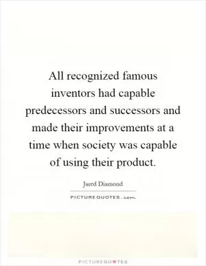 All recognized famous inventors had capable predecessors and successors and made their improvements at a time when society was capable of using their product Picture Quote #1