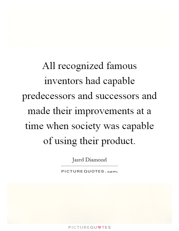 All recognized famous inventors had capable predecessors and successors and made their improvements at a time when society was capable of using their product Picture Quote #1