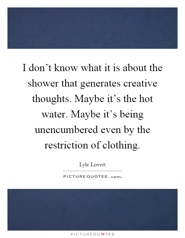 I don't know what it is about the shower that generates creative thoughts. Maybe it's the hot water. Maybe it's being unencumbered even by the restriction of clothing Picture Quote #1
