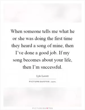 When someone tells me what he or she was doing the first time they heard a song of mine, then I’ve done a good job. If my song becomes about your life, then I’m successful Picture Quote #1