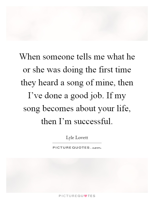 When someone tells me what he or she was doing the first time they heard a song of mine, then I've done a good job. If my song becomes about your life, then I'm successful Picture Quote #1