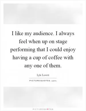 I like my audience. I always feel when up on stage performing that I could enjoy having a cup of coffee with any one of them Picture Quote #1