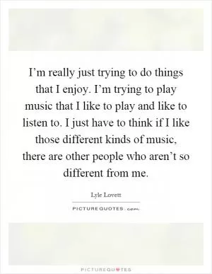 I’m really just trying to do things that I enjoy. I’m trying to play music that I like to play and like to listen to. I just have to think if I like those different kinds of music, there are other people who aren’t so different from me Picture Quote #1