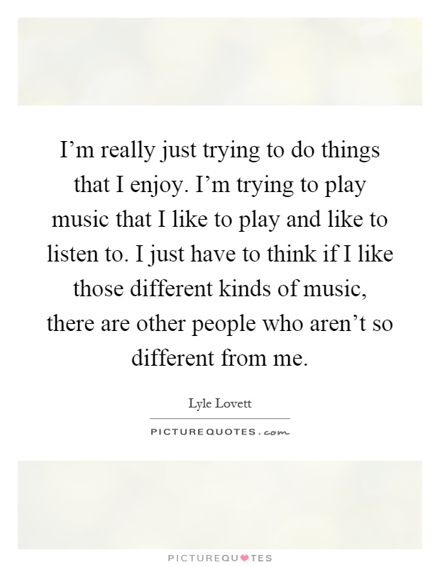 I'm really just trying to do things that I enjoy. I'm trying to play music that I like to play and like to listen to. I just have to think if I like those different kinds of music, there are other people who aren't so different from me Picture Quote #1