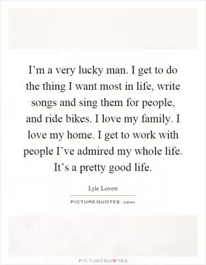 I’m a very lucky man. I get to do the thing I want most in life, write songs and sing them for people, and ride bikes. I love my family. I love my home. I get to work with people I’ve admired my whole life. It’s a pretty good life Picture Quote #1