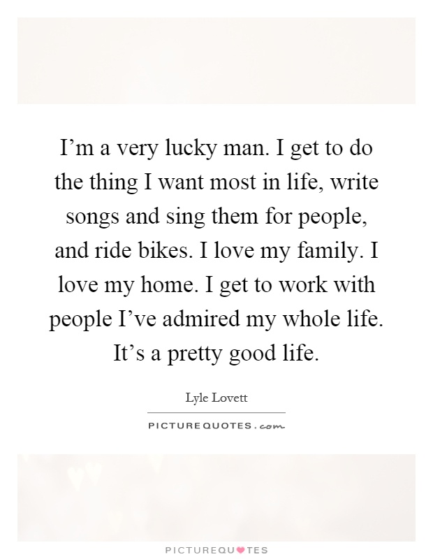 I'm a very lucky man. I get to do the thing I want most in life, write songs and sing them for people, and ride bikes. I love my family. I love my home. I get to work with people I've admired my whole life. It's a pretty good life Picture Quote #1