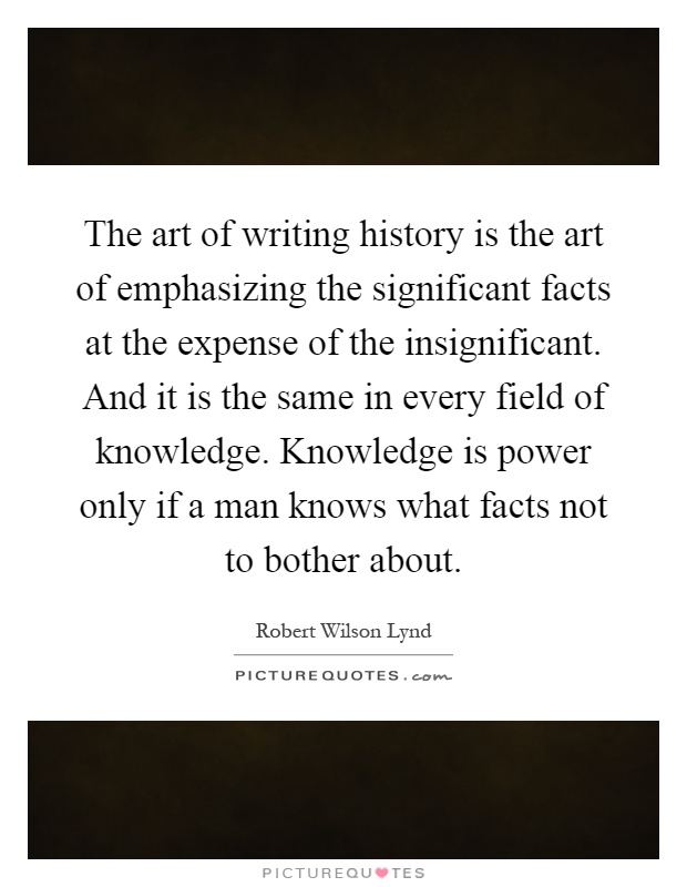 The art of writing history is the art of emphasizing the significant facts at the expense of the insignificant. And it is the same in every field of knowledge. Knowledge is power only if a man knows what facts not to bother about Picture Quote #1