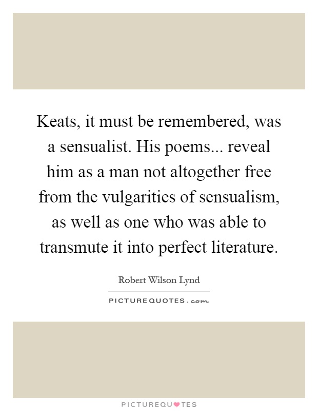 Keats, it must be remembered, was a sensualist. His poems... reveal him as a man not altogether free from the vulgarities of sensualism, as well as one who was able to transmute it into perfect literature Picture Quote #1